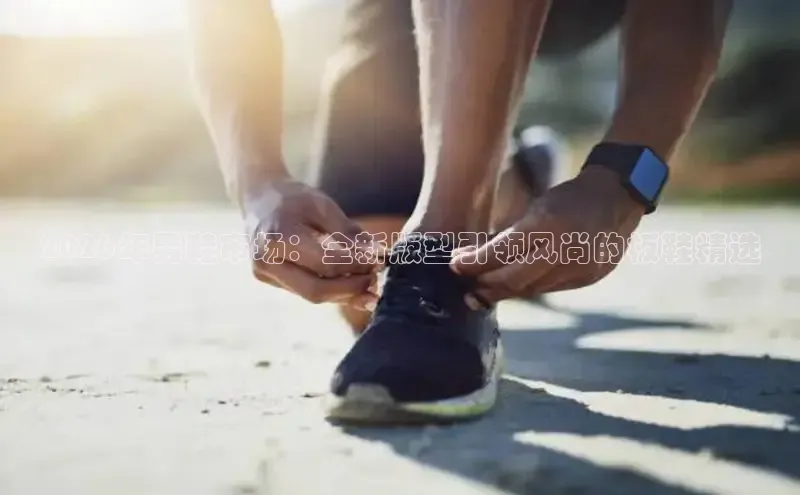 2026年男鞋市场：全新版型引领风尚的板鞋精选